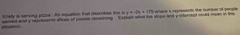 Kristy is serving pizza. An equation that describes this is y=-2x+175 where x represents the number of people 
served and y represents slices of pieces remaining Explain what the slope and y-intercept could mean in this 
situation.