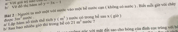 a/ Với giá trị náo el 
b/ Vẽ đồ thị hàm số y=3x-1
Bài 2 : Người ta mở một vòi nước vào một bể nước cạn ( không có nước ) . Biết mỗi giờ vòi chảy 
a/ Lập hàm số tính thể tích 3m^3 nước . (m^3) nước có trong bể sau x ( giờ ) 
được 
y 
b/ Sau bao nhiêu giờ thì trong bể có 21m^3 nước ? 
ng góc với mặt đất sao cho bóng của đỉnh cọc trùng với bỏ