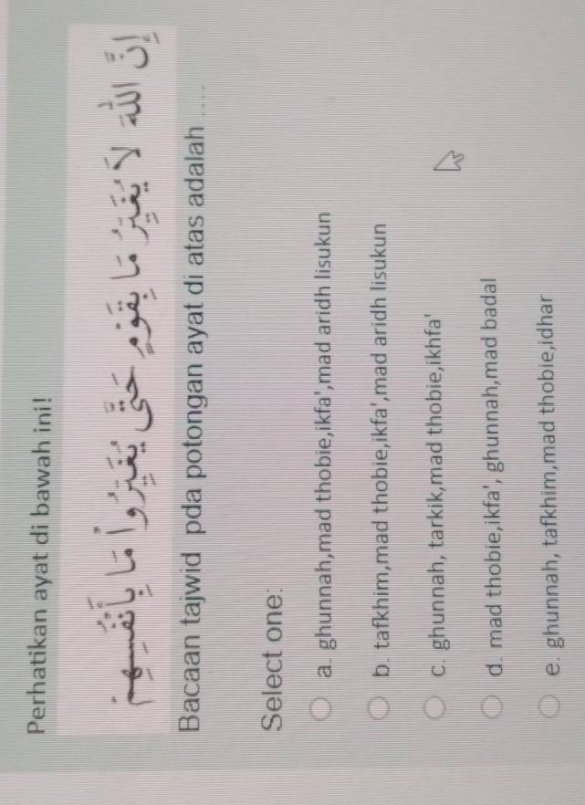 Perhatikan ayat di bawah ini!
Bacaan tajwid pda potongan ayat di atas adalah ....
Select one:
a. ghunnah,mad thobie,ikfa',mad aridh lisukun
b. tafkhim,mad thobie,ikfa',mad aridh lisukun
C. ghunnah, tarkik,mad thobie,ikhfa'
d. mad thobie,ikfa', ghunnah,mad badal
e. ghunnah, tafkhim,mad thobie,idhar