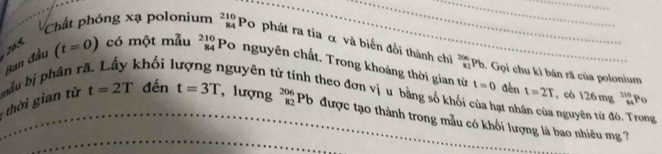 Chất phóng xạ polonium beginarrayr 210 84endarray Po phát ra tia α và biến đổi thành chì frac 266_82 Pb. Gọi chu kì bán rã của polonium
165 có một mẫu beginarrayr 210 84endarray Po nguyên chất. Trong khoảng thời gian từ t=0
hời gian từ bẫu bị phân r Ban đầu
(t=0) khối 1 guyên t Kheo đơn vị u bằng số khối của hạt nhân của nguyên tử đó. Trong 
đến t=2T , có 126mg^(110)_MP_0
t=2T đến t=3T , lượng _(82)^(206)Pb được tạo thành trong mẫu có khối lượng là bao nhiêu mg ?