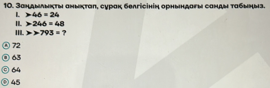 Зандылыкτы аныкτаπ, сурак белгісінін орньндагыι сандыι τабыηыз.
1. 46=24
II. 246=48
III. 793= ?
Ⓐ72
⑧ 63
© 64
Ⓓ45