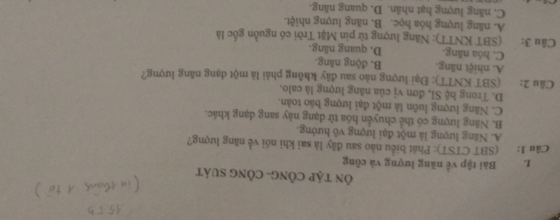 ÔN TậP CÔNG- CÔNG SUáT
I. Bài tập về năng lượng và công
Câu 1: (SBT CTST): Phát biểu nào sau đây là sai khi nói về năng lượng?
A. Năng lượng là một đại lượng vô hướng.
B. Năng lượng có thể chuyển hóa từ dạng này sang dạng khác.
C. Năng lượng luôn là một đại lượng bảo toàn.
D. Trong hệ SI, đơn vị của năng lượng là calo.
Câu 2: (SBT KNTT): Đại lượng nào sau đây không phải là một dạng năng lượng?
A. nhiệt năng. B. động năng.
C. hóa năng. D. quang năng.
Câu 3: (SBT KNTT); Năng lượng từ pin Mặt Trời có nguồn gốc là
A. năng lượng hóa học. B. năng lượng nhiệt.
C. năng lượng hạt nhân. D. quang năng.