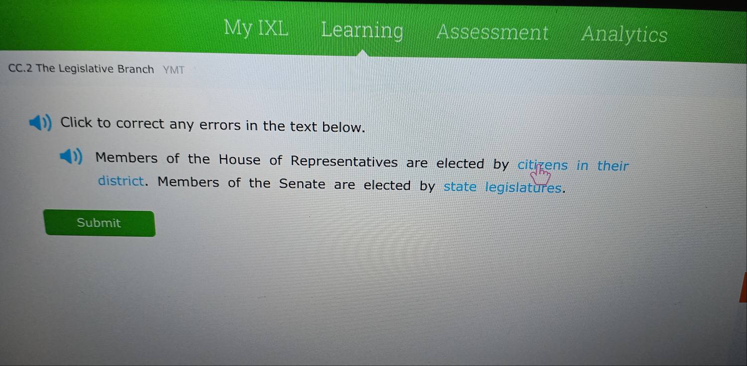 My IXL Learning Assessment Analytics 
CC.2 The Legislative Branch YMT 
Click to correct any errors in the text below. 
Members of the House of Representatives are elected by citizens in their 
district. Members of the Senate are elected by state legislatures. 
Submit