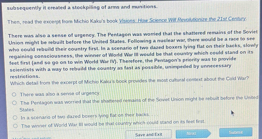 subsequently it created a stockpiling of arms and munitions.
Then, read the excerpt from Michio Kaku's book Visions: How Science Will Revolutionize the 21st Century.
There was also a sense of urgency. The Pentagon was worried that the shattered remains of the Soviet
Union might be rebuilt before the United States. Following a nuclear war, there would be a race to see
who could rebuild their country first. In a scenario of two dazed boxers lying flat on their backs, slowly
regaining consciousness, the winner of World War III would be that country which could stand on its
feet first (and so go on to win World War IV). Therefore, the Pentagon's priority was to provide
scientists with a way to rebuild the country as fast as possible, unimpeded by unnecessary
restrictions.
Which detail from the excerpt of Michio Kaku's book provides the most cultural context about the Cold War?
There was also a sense of urgency.
The Pentagon was worried that the shattered remains of the Soviet Union might be rebuilt before the United
States.
In a scenario of two dazed boxers lying flat on their backs. . . .
The winner of World War III would be that country which could stand on its feet first.
Save and Exit Next Submit