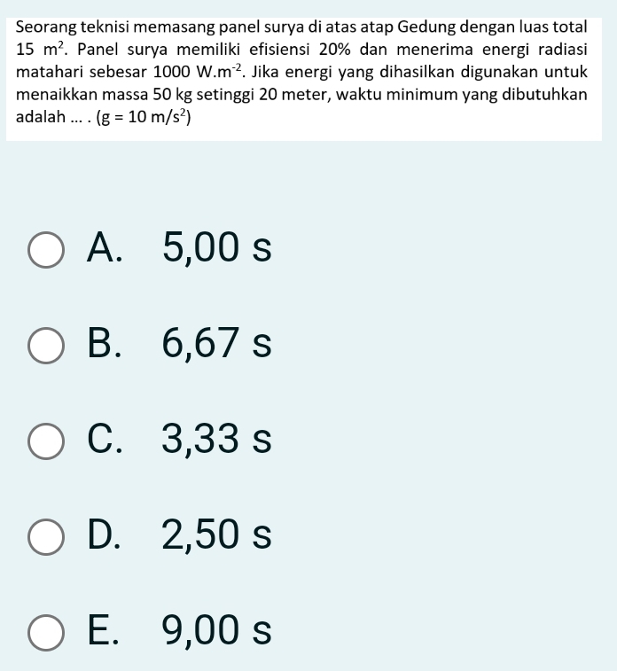 Seorang teknisi memasang panel surya di atas atap Gedung dengan luas total
15m^2. Panel surya memiliki efisiensi 20% dan menerima energi radiasi
matahari sebesar 1000W.m^(-2). Jika energi yang dihasilkan digunakan untuk
menaikkan massa 50 kg setinggi 20 meter, waktu minimum yang dibutuhkan
adalah ... . (g=10m/s^2)
A. 5,00 s
B. 6,67 s
C. 3,33 s
D. 2,50 s
E. 9,00 s