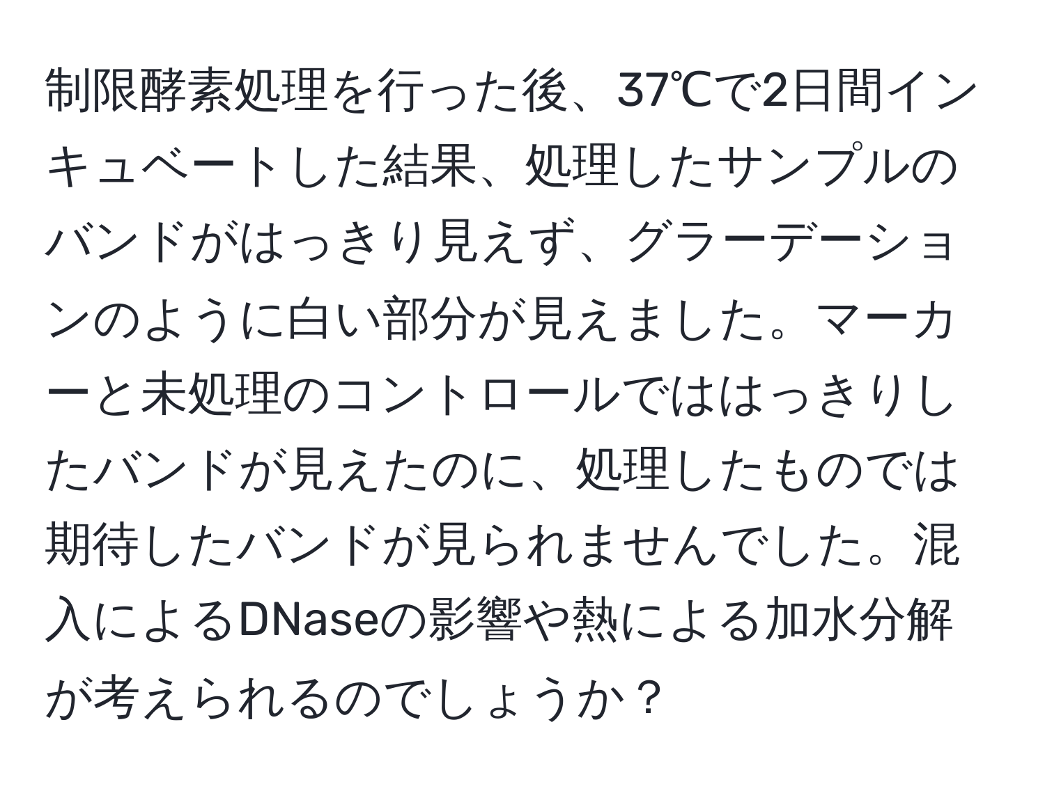 制限酵素処理を行った後、37℃で2日間インキュベートした結果、処理したサンプルのバンドがはっきり見えず、グラーデーションのように白い部分が見えました。マーカーと未処理のコントロールでははっきりしたバンドが見えたのに、処理したものでは期待したバンドが見られませんでした。混入によるDNaseの影響や熱による加水分解が考えられるのでしょうか？