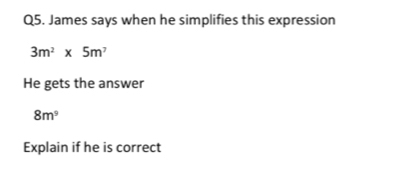 James says when he simplifies this expression
3m^2* 5m^7
He gets the answer
8m^9
Explain if he is correct