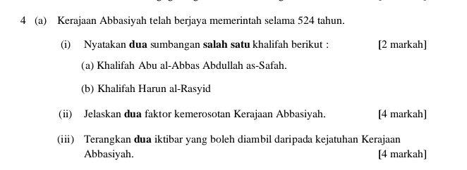 4 (a) Kerajaan Abbasiyah telah berjaya memerintah selama 524 tahun. 
(i) Nyatakan dua sumbangan salah satu khalifah berikut : [2 markah] 
(a) Khalifah Abu al-Abbas Abdullah as-Safah. 
(b) Khalifah Harun al-Rasyid 
(ii) Jelaskan dua faktor kemerosotan Kerajaan Abbasiyah. [4 markah] 
(iii) Terangkan dua iktibar yang boleh diambil daripada kejatuhan Kerajaan 
Abbasiyah. [4 markah]