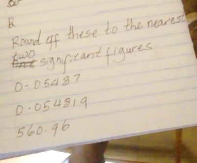 Round of these to the nearest 
signif cant figures 
two
0-05487
0. 054819
560. 96