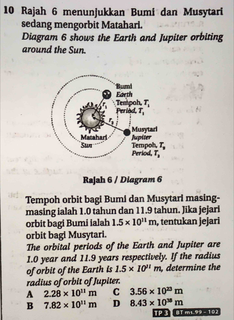 Rajah 6 menunjukkan Bumi dan Musytari
sedang mengorbit Matahari.
Diagram 6 shows the Earth and Jupiter orbiting
around the Sun.
Rajah 6 / Diagram 6
Tempoh orbit bagi Bumi dan Musytari masing-
masing ialah 1.0 tahun dan 11.9 tahun. Jika jejari
orbit bagi Bumi ialah 1.5* 10^(11)m , tentukan jejari
orbit bagi Musytari.
The orbital periods of the Earth and Jupiter are
1.0 year and 11.9 years respectively. If the radius
of orbit of the Earth is 1.5* 10^(11)m , determine the
radius of orbit of Jupiter.
A 2.28* 10^(11)m C 3.56* 10^(23)m
B 7.82* 10^(11)m D 8.43* 10^(38)m
TP 3 BT ms.99-102