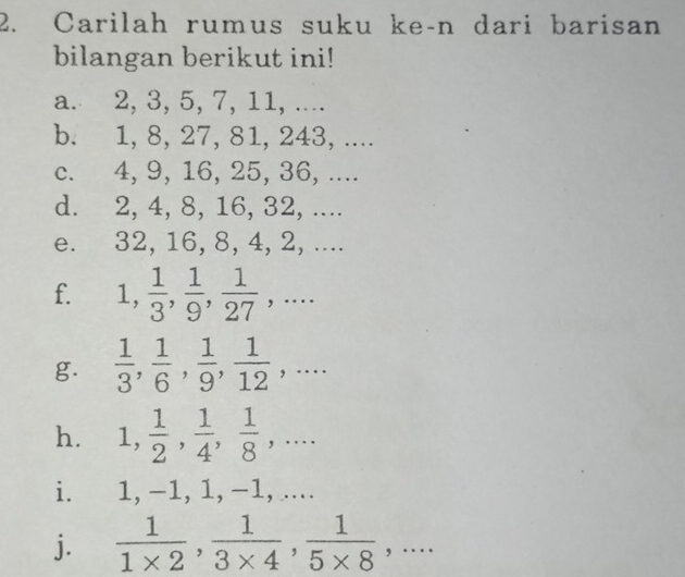 Carilah rumus suku ke-n dari barisan 
bilangan berikut ini! 
a. 2, 3, 5, 7, 11, .... 
b. 1, 8, 27, 81, 243, .... 
c. 4, 9, 16, 25, 36, .... 
d. 2, 4, 8, 16, 32, .... 
e. 32, 16, 8, 4, 2, .... 
f. 1,  1/3 ,  1/9 ,  1/27 ,... 
g.  1/3 ,  1/6 ,  1/9 ,  1/12 ,... 
h. 1,  1/2 ,  1/4 ,  1/8 ,... 
i. 1, -1, 1, -1, .... 
j.  1/1* 2 ,  1/3* 4 ,  1/5* 8 ,...