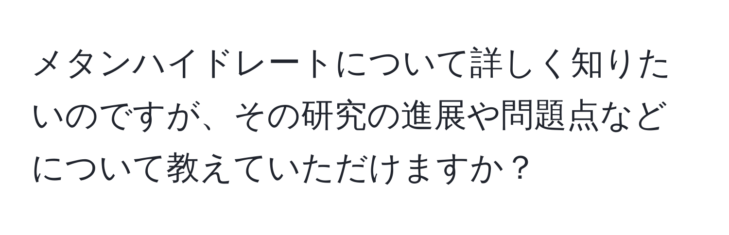 メタンハイドレートについて詳しく知りたいのですが、その研究の進展や問題点などについて教えていただけますか？