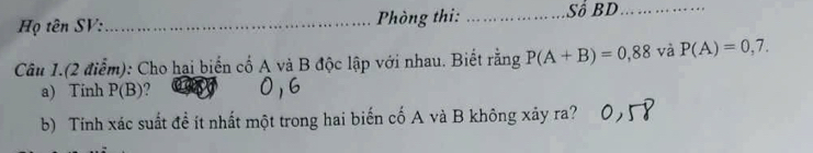 Họ tên SV:_ Phòng thi: _Số BD_ 
Câu 1.(2 điểm): Cho hai biến cố A và B độc lập với nhau. Biết rằng P(A+B)=0,88 và P(A)=0,7. 
a) Tính P(B) 2 
b) Tính xác suất đề ít nhất một trong hai biến cố A và B không xảy ra?