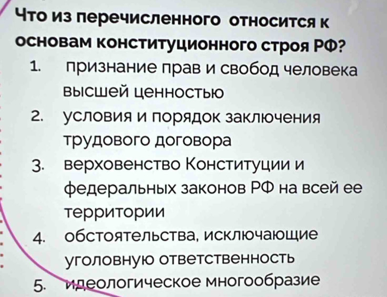 что из перечисленного относится к
основам конституционного строя ΡΦ?
1. признание прав и свобод человека
высшей ценностыю. условияи порядок заΚлючения
Трудового договора
3. верховенство Конституции и
федеральных законов РФ на всей ее
территории
4. обстоятельства, исключаюоШие
уголовнуюо ответственность
5. иреологическое многообразие