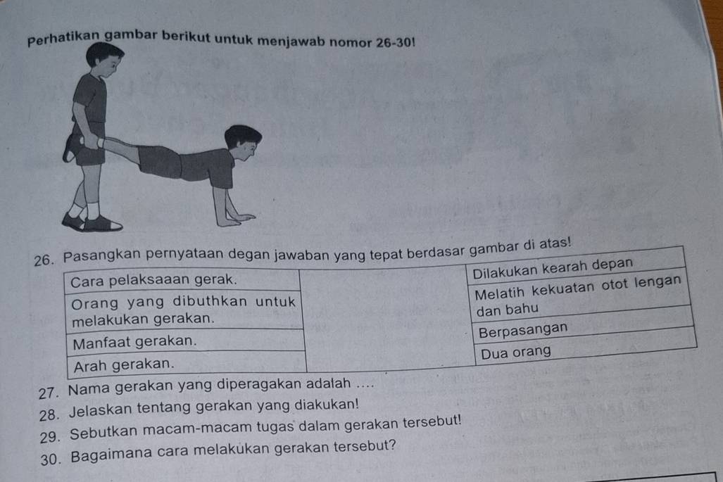 Perhatikan gambar berikut untuk menjawab nomor 26-30 
26. Pasangkan pernyataan degan jawaban yang tepat berdasar gambar di atas!
Cara pelaksaaan gerak.
Dilakukan kearah depan
Melatih kekuatan otot lengan
Orang yang dibuthkan untuk
dan bahu
melakukan gerakan.
Berpasangan
Manfaat gerakan.
Dua orang
Arah gerakan.
27. Nama gerakan yang diperagakan adalah ....
28. Jelaskan tentang gerakan yang diakukan!
29. Sebutkan macam-macam tugas dalam gerakan tersebut!
30. Bagaimana cara melakukan gerakan tersebut?