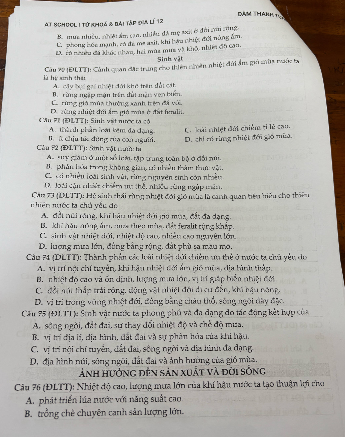 ĐÀM THANH TÜN
AT SCHOOL | Từ KHOÁ & BÀI TậP đỊA LÍ 12
B. mưa nhiều, nhiệt ẩm cao, nhiều đá mẹ axit ở đồi núi rộng.
C. phong hóa mạnh, có đá mẹ axit, khí hậu nhiệt đới nóng ẩm.
D. có nhiều đá khác nhau, hai mùa mưa và khô, nhiệt độ cao.
Sinh vật
Câu 70 (ĐLTT): Cảnh quan đặc trưng cho thiên nhiên nhiệt đới ẩm gió mùa nước ta
là hệ sinh thái
A. cây bụi gai nhiệt đới khô trên đất cát.
B. rừng ngập mặn trên đất mặn ven biển.
C. rừng gió mùa thường xanh trên đá vôi.
D. rừng nhiệt đới ẩm gió mùa ở đất feralit.
Câu 71 (ĐLTT): Sinh vật nước ta có
A. thành phần loài kém đa dạng. C. loài nhiệt đới chiếm tỉ lệ cao.
B. ít chịu tác động của con người. D. chỉ có rừng nhiệt đới gió mùa.
Câu 72 (ĐLTT): Sinh vật nước ta
A. suy giảm ở một số loài, tập trung toàn bộ ở đồi núi.
B. phân hóa trong không gian, có nhiều thảm thực vật.
C. có nhiều loài sinh vật, rừng nguyên sinh còn nhiều.
D. loài cận nhiệt chiếm ưu thế, nhiều rừng ngập mặn.
Câu 73 (ĐLTT): Hệ sinh thái rừng nhiệt đới gió mùa là cảnh quan tiêu biểu cho thiên
nhiên nước ta chủ yếu do
A. đồi núi rộng, khí hậu nhiệt đới gió mùa, đất đa dạng.
B. khí hậu nóng ẩm, mưa theo mùa, đất feralit rộng khắp.
C. sinh vật nhiệt đới, nhiệt độ cao, nhiều cao nguyên lớn.
D. lượng mưa lớn, đồng bằng rộng, đất phù sa màu mỡ.
Câu 74 (ĐLTT): Thành phần các loài nhiệt đới chiếm ưu thế ở nước ta chủ yếu do
A. vị trí nội chí tuyến, khí hậu nhiệt đới ẩm gió mùa, địa hình thấp.
B. nhiệt độ cao và ổn định, lượng mưa lớn, vị trí giáp biển nhiệt đới.
C. đồi núi thấp trải rộng, động vật nhiệt đới di cư đến, khí hậu nóng.
D. vị trí trong vùng nhiệt đới, đồng bằng châu thổ, sông ngòi dày đặc.
Câu 75 (ĐLTT): Sinh vật nước ta phong phú và đa dạng do tác động kết hợp của
A. sông ngòi, đất đai, sự thay đổi nhiệt độ và chế độ mưa.
B. vị trí địa lí, địa hình, đất đai và sự phân hóa của khí hậu.
C. vị trí nội chí tuyến, đất đai, sông ngòi và địa hình đa dạng.
D. địa hình núi, sông ngòi, đất đai và ảnh hưởng của gió mùa.
Ảnh hưởnG đếN SảN xUất và đời sỐng
Câu 76 (ĐLTT): Nhiệt độ cao, lượng mưa lớn của khí hậu nước ta tạo thuận lợi cho
A. phát triển lúa nước với năng suất cao.
B. trồng chè chuyên canh sản lượng lớn.