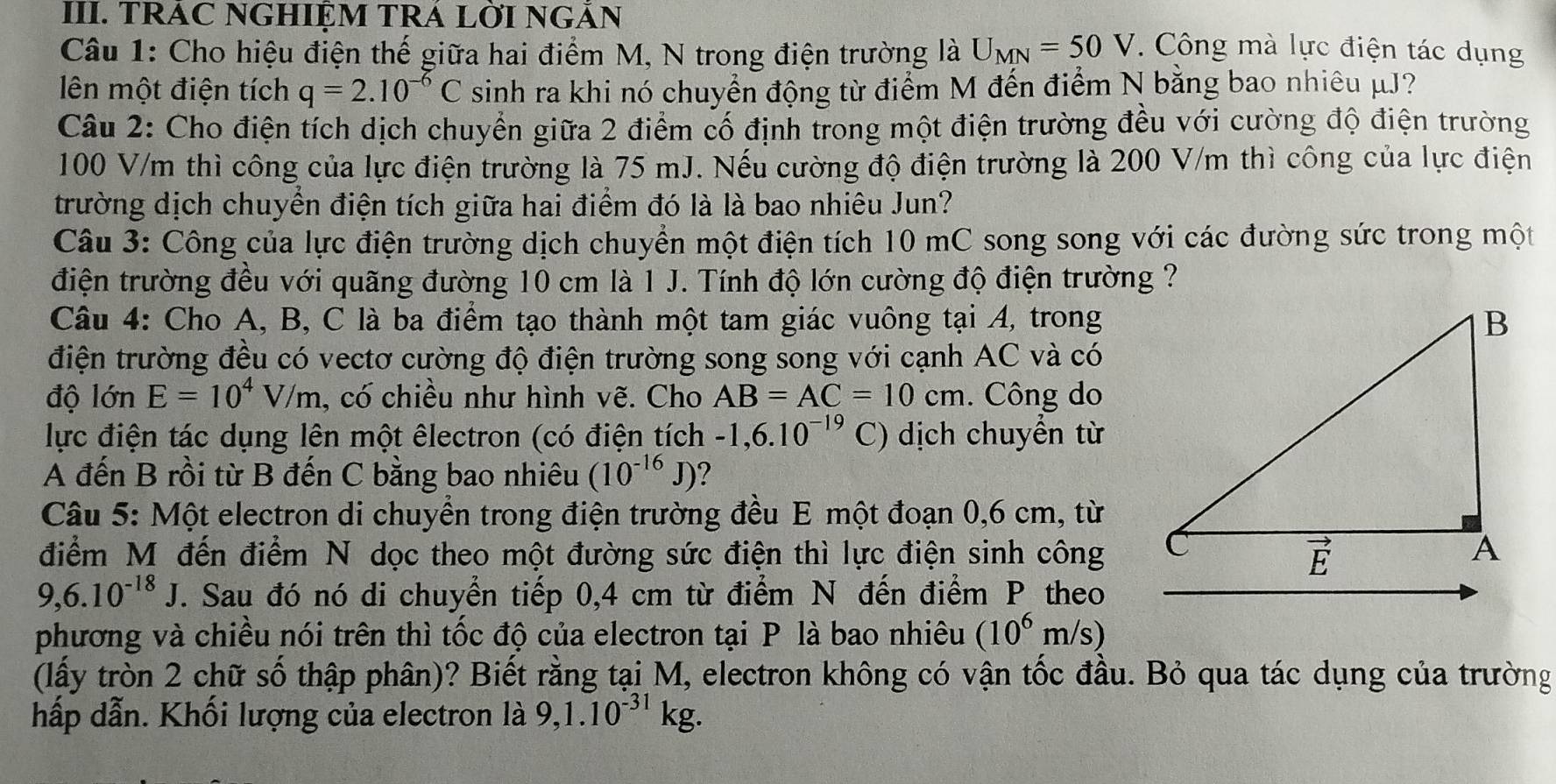 TRAC NGHIỆM TRA LỜI NGÃN
Câu 1: Cho hiệu điện thế giữa hai điểm M, N trong điện trường là U_MN=50V. Công mà lực điện tác dụng
lên một điện tích q=2.10^(-6)C sinh ra khi nó chuyển động từ điểm M đến điểm N bằng bao nhiêu μJ?
Câu 2: Cho điện tích dịch chuyển giữa 2 điểm cố định trong một điện trường đều với cường độ điện trường
100 V/m thì công của lực điện trường là 75 mJ. Nếu cường độ điện trường là 200 V/m thì công của lực điện
trường dịch chuyển điện tích giữa hai điểm đó là là bao nhiêu Jun?
Câu 3: Công của lực điện trường dịch chuyển một điện tích 10 mC song song với các đường sức trong một
điện trường đều với quãng đường 10 cm là 1 J. Tính độ lớn cường độ điện trường ?
Câu 4: Cho A, B, C là ba điểm tạo thành một tam giác vuông tại A, trong
điện trường đều có vectơ cường độ điện trường song song với cạnh AC và có
độ lớn E=10^4 V/ m, có chiều như hình vẽ. Cho AB=AC=10cm. Công do
lực điện tác dụng lên một êlectron (có điện tích -1,6.10^(-19) C) dịch chuyển từ
A đến B rồi từ B đến C bằng bao nhiêu (10^(-16)J) 2
Câu 5: Một electron di chuyển trong điện trường đều E một đoạn 0,6 cm, từ
điểm M đến điểm N dọc theo một đường sức điện thì lực điện sinh công
9,6.10^(-18)J. Sau đó nó di chuyển tiếp 0,4 cm từ điểm N đến điểm P theo
phương và chiều nói trên thì tốc độ của electron tại P là bao nhiêu (10^6m/s)
(lấy tròn 2 chữ số thập phân)? Biết rằng tại M, electron không có vận tốc đầu. Bỏ qua tác dụng của trường
hấp dẫn. Khối lượng của electron là 9,1.10^(-31)kg.