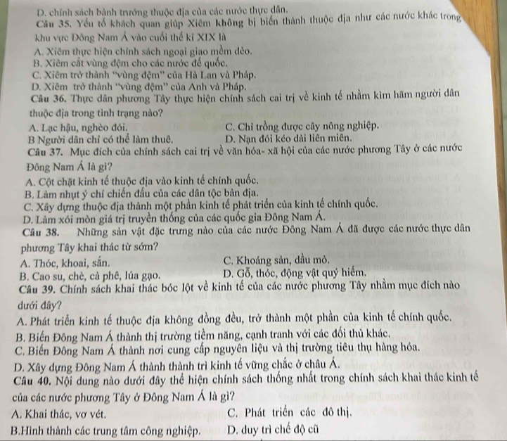 D. chính sách bành trướng thuộc địa của các nước thực dân.
Câu 35. Yếu tố khách quan giúp Xiêm không bị biển thành thuộc địa như các nước khác trong
khu vực Đông Nam Á vào cuối thế kỉ XIX là
A. Xiêm thực hiện chính sách ngoại giao mềm dẻo.
B. Xiêm cất vùng đệm cho các nước đế quốc.
C. Xiêm trở thành “vùng đệm” của Hà Lan và Pháp.
D. Xiêm trở thành “vùng đệm” của Anh và Pháp.
Câu 36. Thực dân phương Tây thực hiện chính sách cai trị về kinh tế nhằm kìm hãm người dân
thuộc địa trong tình trạng nào?
A. Lạc hậu, nghèo đói. C. Chỉ trồng được cây nông nghiệp.
B Người dân chỉ có thể làm thuê, D. Nạn đói kéo dài liên miên.
Câu 37. Mục đích của chính sách cai trị về văn hóa- xã hội của các nước phương Tây ở các nước
Đông Nam Á là gì?
A. Cột chặt kinh tế thuộc địa vào kinh tế chính quốc,
B. Làm nhụt ý chí chiến đấu của các dân tộc bản địa.
C. Xây dựng thuộc địa thành một phần kinh tế phát triển của kinh tế chính quốc.
D. Làm xói mòn giá trị truyền thống của các quốc gia Đông Nam Á.
Câu 38. Những sản vật đặc trưng nào của các nước Đông Nam Á đã được các nước thực dân
phương Tây khai thác từ sớm?
A. Thóc, khoai, sắn. C. Khoáng sản, dầu mỏ.
B. Cao su, chè, cà phê, lúa gạo. D. Gỗ, thóc, động vật quý hiếm.
Câu 39. Chính sách khai thác bóc lột về kinh tế của các nước phương Tây nhằm mục đích nào
dưới đây?
A. Phát triển kinh tế thuộc địa không đồng đều, trở thành một phần của kinh tế chính quốc.
B. Biến Đông Nam Á thành thị trường tiềm năng, cạnh tranh với các đối thủ khác.
C. Biến Đông Nam Á thành nơi cung cấp nguyên liệu và thị trường tiêu thụ hàng hóa.
D. Xây dựng Đông Nam Á thành thành trì kinh tế vững chắc ở châu Á.
Câu 40. Nội dung nào dưới đây thể hiện chính sách thống nhất trong chính sách khai thác kinh tế
của các nước phương Tây ở Đông Nam Á là gì?
A. Khai thác, vơ vét. C. Phát triển các đô thị.
B.Hình thành các trung tâm công nghiệp. D. duy trì chế độ cũ