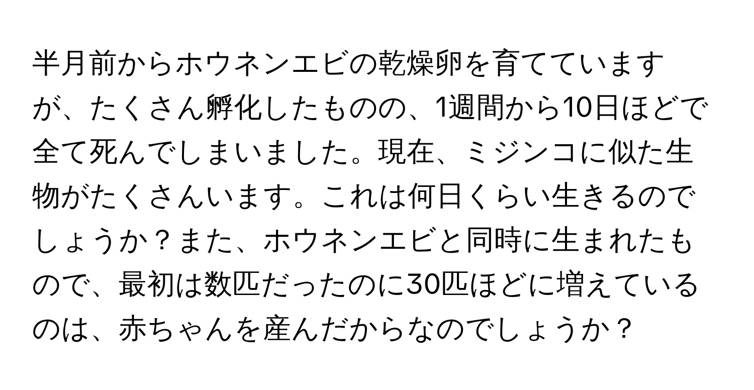 半月前からホウネンエビの乾燥卵を育てていますが、たくさん孵化したものの、1週間から10日ほどで全て死んでしまいました。現在、ミジンコに似た生物がたくさんいます。これは何日くらい生きるのでしょうか？また、ホウネンエビと同時に生まれたもので、最初は数匹だったのに30匹ほどに増えているのは、赤ちゃんを産んだからなのでしょうか？