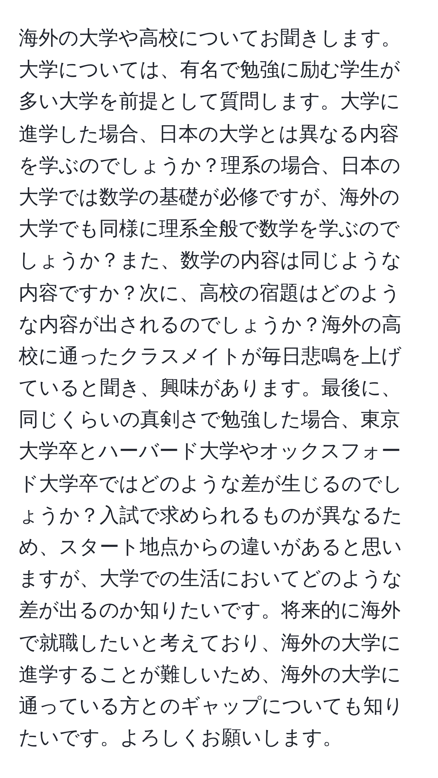 海外の大学や高校についてお聞きします。大学については、有名で勉強に励む学生が多い大学を前提として質問します。大学に進学した場合、日本の大学とは異なる内容を学ぶのでしょうか？理系の場合、日本の大学では数学の基礎が必修ですが、海外の大学でも同様に理系全般で数学を学ぶのでしょうか？また、数学の内容は同じような内容ですか？次に、高校の宿題はどのような内容が出されるのでしょうか？海外の高校に通ったクラスメイトが毎日悲鳴を上げていると聞き、興味があります。最後に、同じくらいの真剣さで勉強した場合、東京大学卒とハーバード大学やオックスフォード大学卒ではどのような差が生じるのでしょうか？入試で求められるものが異なるため、スタート地点からの違いがあると思いますが、大学での生活においてどのような差が出るのか知りたいです。将来的に海外で就職したいと考えており、海外の大学に進学することが難しいため、海外の大学に通っている方とのギャップについても知りたいです。よろしくお願いします。