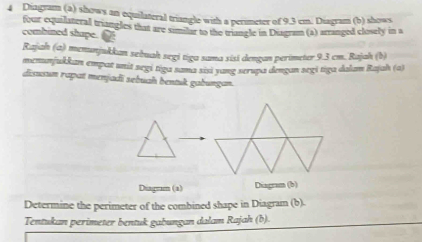 Diagram (a) shows an equilateral triangle with a perimeter of 9.3 cm. Diagram (b) shows 
four equilateral triangles that are similar to the triangle in Diagram (a) arranged closely in a 
combined shape. 
Rajah (a) menunjukkan sebuah segi tiga sama xisi dengan perimeter 9.3 cm. Rajah (b) 
memunjukkan empat unit segi tiga sama sisì yang serupa dengan segi tiga dalan Rajah (a) 
disusun rapat menjadī sebuah bentuk gabungan. 
Diagram (a) Diagram (b) 
Determine the perimeter of the combined shape in Diagram (b). 
Tentukan perimeter bentuk gabungan dalam Rajah (b).