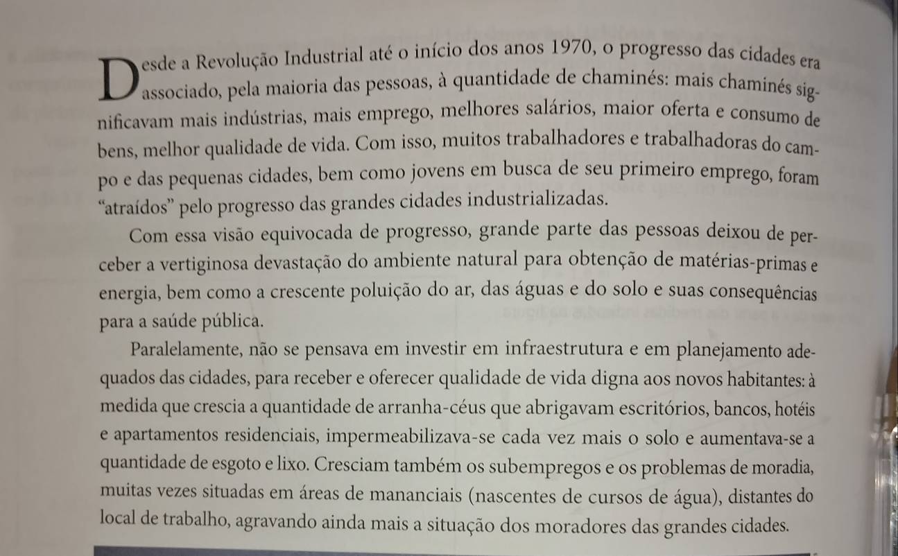 A esde a Revolução Industrial até o início dos anos 1970, o progresso das cidades era 
D associado, pela maioria das pessoas, à quantidade de chaminés: mais chaminés sig- 
nificavam mais indústrias, mais emprego, melhores salários, maior oferta e consumo de 
bens, melhor qualidade de vida. Com isso, muitos trabalhadores e trabalhadoras do cam- 
po e das pequenas cidades, bem como jovens em busca de seu primeiro emprego, foram 
“atraídos” pelo progresso das grandes cidades industrializadas. 
Com essa visão equivocada de progresso, grande parte das pessoas deixou de per- 
ceber a vertiginosa devastação do ambiente natural para obtenção de matérias-primas e 
energia, bem como a crescente poluição do ar, das águas e do solo e suas consequências 
para a saúde pública. 
Paralelamente, não se pensava em investir em infraestrutura e em planejamento ade- 
quados das cidades, para receber e oferecer qualidade de vida digna aos novos habitantes: à 
medida que crescia a quantidade de arranha-céus que abrigavam escritórios, bancos, hotéis 
e apartamentos residenciais, impermeabilizava-se cada vez mais o solo e aumentava-se a 
quantidade de esgoto e lixo. Cresciam também os subempregos e os problemas de moradia, 
muitas vezes situadas em áreas de mananciais (nascentes de cursos de água), distantes do 
local de trabalho, agravando ainda mais a situação dos moradores das grandes cidades.