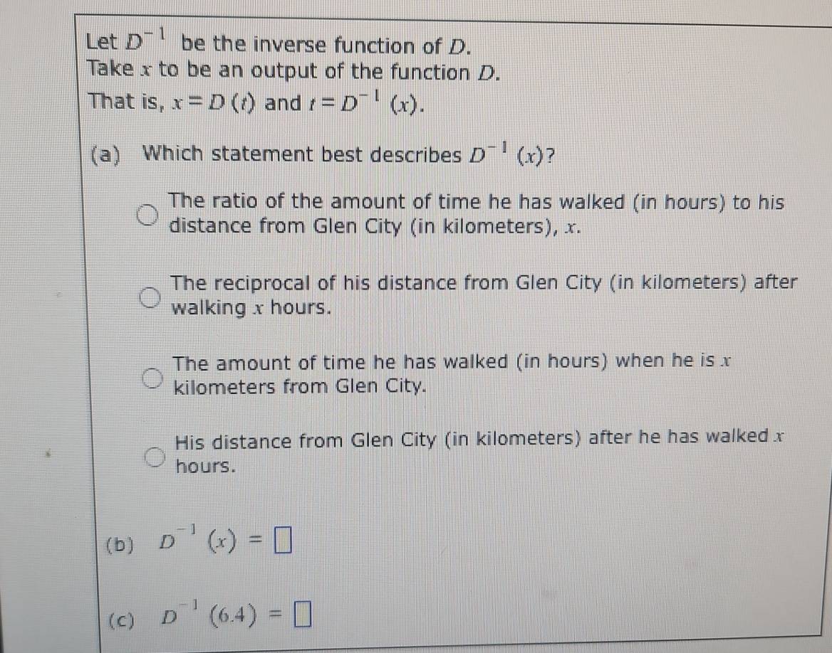 Let D^(-1) be the inverse function of D.
Take x to be an output of the function D.
That is, x=D(t) and t=D^(-1)(x). 
(a) Which statement best describes D^(-1)(x) ?
The ratio of the amount of time he has walked (in hours) to his
distance from Glen City (in kilometers), x.
The reciprocal of his distance from Glen City (in kilometers) after
walking x hours.
The amount of time he has walked (in hours) when he is x
kilometers from Glen City.
His distance from Glen City (in kilometers) after he has walked x
hours.
(b) D^(-1)(x)=□
(c) D^(-1)(6.4)=□