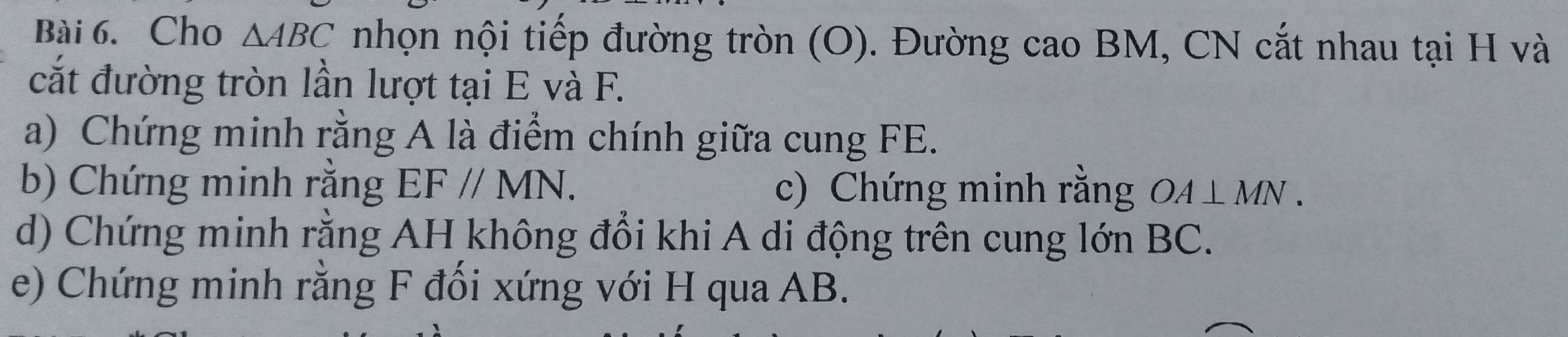 Cho △ ABC nhọn nội tiếp đường tròn (O). Đường cao BM, CN cắt nhau tại H và 
cắt đường tròn lần lượt tại E và F. 
a) Chứng minh rằng A là điểm chính giữa cung FE. 
b) Chứng minh rằng EF//MN. c) Chứng minh rằng OA⊥ MN. 
d) Chứng minh rằng AH không đổi khi A di động trên cung lớn BC. 
e) Chứng minh rằng F đối xứng với H qua AB.