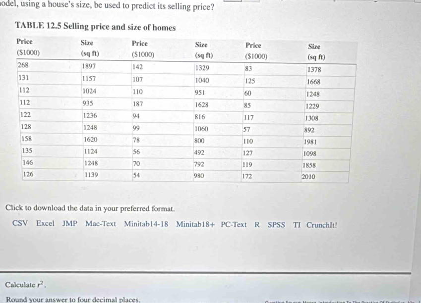 hodel, using a house’s size, be used to predict its selling price? 
TABLE 12.5 Selling price and size of homes 
Click to download the data in your preferred format. 
CSV Excel JMP Mac-Text Minitab14-18 Minitab18+ PC-Text R SPSS TI CrunchIt! 
Calculate r^2. 
Round your answer to four decimal places.