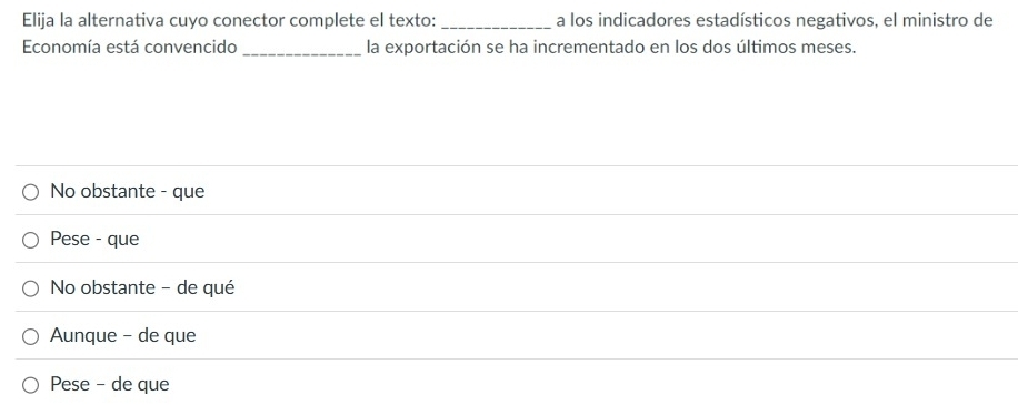 Elija la alternativa cuyo conector complete el texto: _a los indicadores estadísticos negativos, el ministro de
Economía está convencido _la exportación se ha incrementado en los dos últimos meses.
No obstante - que
Pese - que
No obstante - de qué
Aunque - de que
Pese - de que