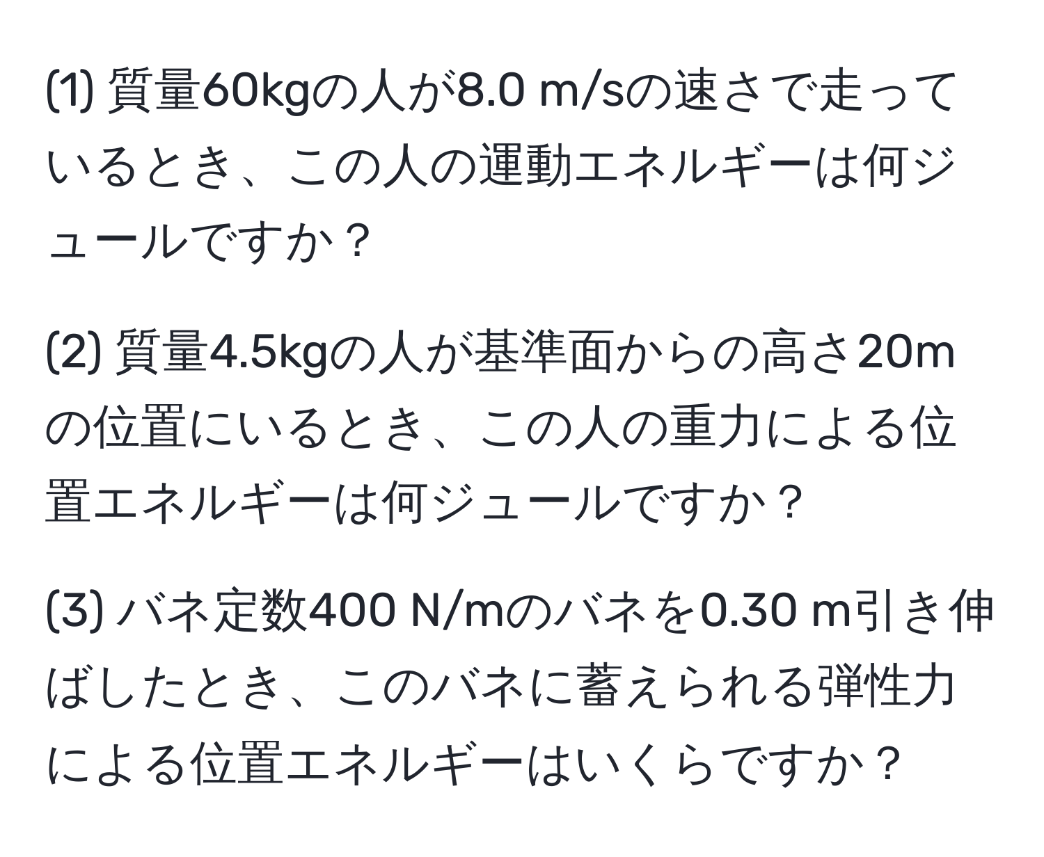 (1) 質量60kgの人が8.0 m/sの速さで走っているとき、この人の運動エネルギーは何ジュールですか？

(2) 質量4.5kgの人が基準面からの高さ20mの位置にいるとき、この人の重力による位置エネルギーは何ジュールですか？

(3) バネ定数400 N/mのバネを0.30 m引き伸ばしたとき、このバネに蓄えられる弾性力による位置エネルギーはいくらですか？