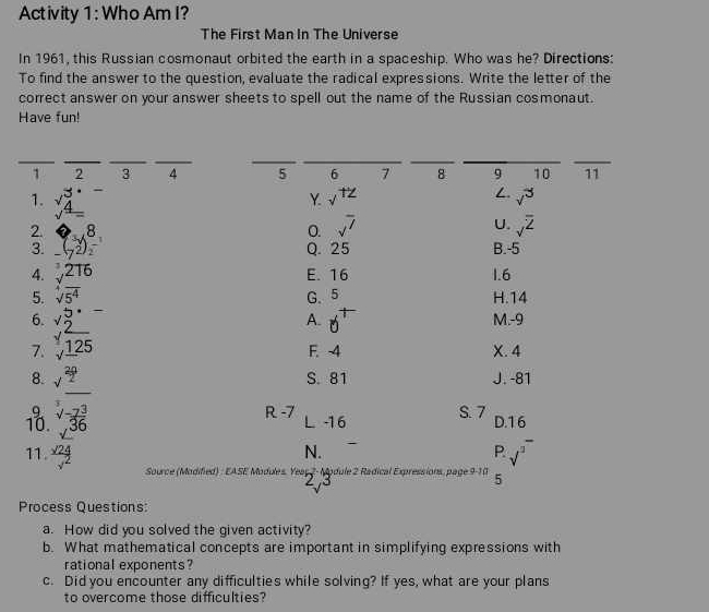 Activity 1 : Who Am I?
The First Man In The Universe
In 1961, this Russian cosmonaut orbited the earth in a spaceship. Who was he? Directions:
To find the answer to the question, evaluate the radical expressions. Write the letter of the
correct answer on your answer sheets to spell out the name of the Russian cosmonaut.
Have fun!
__
__
1 2 3 4 5 6 7 8 9 10 11
1. beginarrayr 3·  sqrt[4](4)=endarray
Y √
t^1/
v^3
2. _ beginarrayr  -endarray (beginarrayr 8 7endarray )beginarrayr 8 2endarray
U.
O. sqrt(7) sqrt(^overline 2) 
3. Q. 25 B. -5
4. sqrt[3](216) E. 16 1.6
5. sqrt[4](5^4) G、 5 H. 14
6. M. -9
7. beginarrayr 45·  * 2 hline 1  hline _* 125endarray _
A.
F. -4 X. 4
8. t  20/2  S. 81 J. -81
_
9 R -7 L -1 6 S. 7 D. 16
10. sqrt[3](-frac 73)36
11.  sqrt(24)/sqrt(2)  sqrt(^3^-)
N.
P
Source (Modified) : EASE Modules. Yeaç 2 - Module 2 Radical Expressions, page a-3(1 5
Process Questions:
a. How did you solved the given activity?
b. What mathematical concepts are important in simplifying expressions with
rational exponents?
c. Did you encounter any difficulties while solving? If yes, what are your plans
to overcome those difficulties?