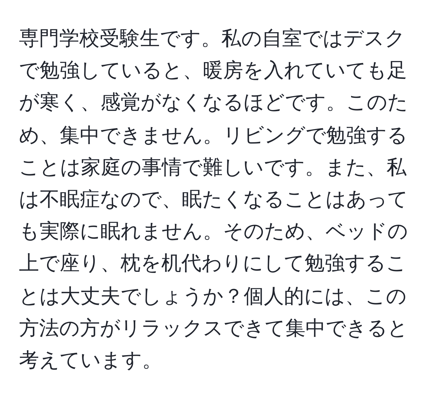 専門学校受験生です。私の自室ではデスクで勉強していると、暖房を入れていても足が寒く、感覚がなくなるほどです。このため、集中できません。リビングで勉強することは家庭の事情で難しいです。また、私は不眠症なので、眠たくなることはあっても実際に眠れません。そのため、ベッドの上で座り、枕を机代わりにして勉強することは大丈夫でしょうか？個人的には、この方法の方がリラックスできて集中できると考えています。