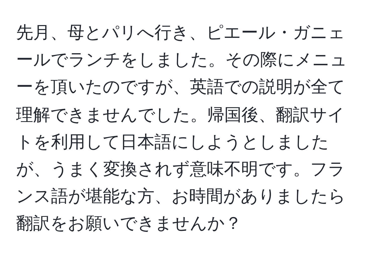 先月、母とパリへ行き、ピエール・ガニェールでランチをしました。その際にメニューを頂いたのですが、英語での説明が全て理解できませんでした。帰国後、翻訳サイトを利用して日本語にしようとしましたが、うまく変換されず意味不明です。フランス語が堪能な方、お時間がありましたら翻訳をお願いできませんか？