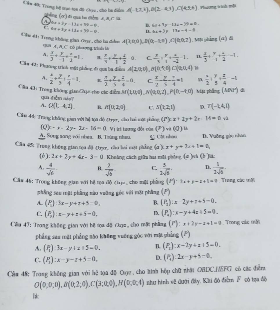 Cầu 40: Trong hệ trục tọa độ Oxyz , cho ba điểm A(-1,2,3),B(2,-4;3),C(4;5;6). Phương trình mặt
phẳng (ơ) đi qua ba diểm A,B,C là:
a 6x+3y-13z+39=0.
B. 6x+3y-13z-39=0.
C. 6x+3y+13z+39=0.
D. 6x+3y-13z-4=0.
Câu 41: Trong không gian Ozyz , cho ba điểm A(3;0;0),B(0;-1;0),C(0;0;2). Mặt phẳng (α) đi
qua A,B,C có phương trình là:
A.  x/3 + y/-1 + z/2 =1. B.  x/3 + y/-1 + z/2 =0. C.  x/-3 + y/1 + z/-2 =1. D.  x/3 + y/-1 + z/2 =-1.
Câu 42: Phương trình mặt phẳng đi qua ba điễm A(2;0;0),B(0;5;0)C(0;0;4) là
A.  x/2 + y/5 + z/4 =1. B.  x/2 + y/5 + z/4 =0. C.  x/2 - y/5 - z/4 =1 D.  x/2 + y/5 + z/4 =-1
Câu 43: Trong không gian Oxyz cho các điễm M(1;0;0),N(0;0;2),P(0;-4;0). Mặt phầng (MNP) đi
qua điễm não?
A. Q(1;-4;2). B. R(0,2,0). C. S(1;2;1) D. T(-1;4;1)
Câu 44: Trong không gian với hệ tọa độ Oxyz, cho hai mặt phẳng (P): x+2y+2z-14=0 và
(Q): -x-2y-2z-16=0 J. Vị trí tương đối của (P) và (Q) là
A. Song song với nhau. B. Trùng nhau. C. Cắt nhau. D. Vuông góc nhau.
Câu 45: Trong không gian tọa độ Oxyz, cho hai mặt phẳng (α ): x+y+2z+1=0,
(b): 2x+2y+4z-3=0. Khoảng cách giữa hai mặt phẳng (a )và (b )là:
A.  4/sqrt(6) ·  2/sqrt(6) ·  5/2sqrt(6) ·  1/2sqrt(6) ·
B.
C.
D.
Câu 46: Trong không gian với hệ tọa độ Oxyz , cho mặt phẳng (P): 2x+y-z+1=0. Trong các mặt
phẳng sau mặt phẳng nào vuông góc với mặt phẳng (P)
A. (P_1):3x-y+z+5=0. B. (P_2):x-2y+z+5=0.
C. (P_3):x-y+z+5=0. D. (P_4):x-y+4z+5=0.
Câu 47: Trong không gian với hệ tọa độ Oxyz, cho mặt phẳng (P): x+2y-z+1=0. Trong các mặt
phẳng sau mặt phẳng nào không vuông góc với mặt phẳng (P)
A. (P_1):3x-y+z+5=0.
B. (P_2):x-2y+z+5=0.
C. (P_3):x-y-z+5=0.
D. (P_4):2x-y+5=0.
Câu 48: Trong không gian với hệ tọa độ Oxyz, cho hình hộp chữ nhật OBDC.HEFG có các điểm
O(0;0;0),B(0;2;0),C(3;0;0),H(0;0;4) như hình vẽ dưới đây. Khi đó điểm F có tọa độ
là: