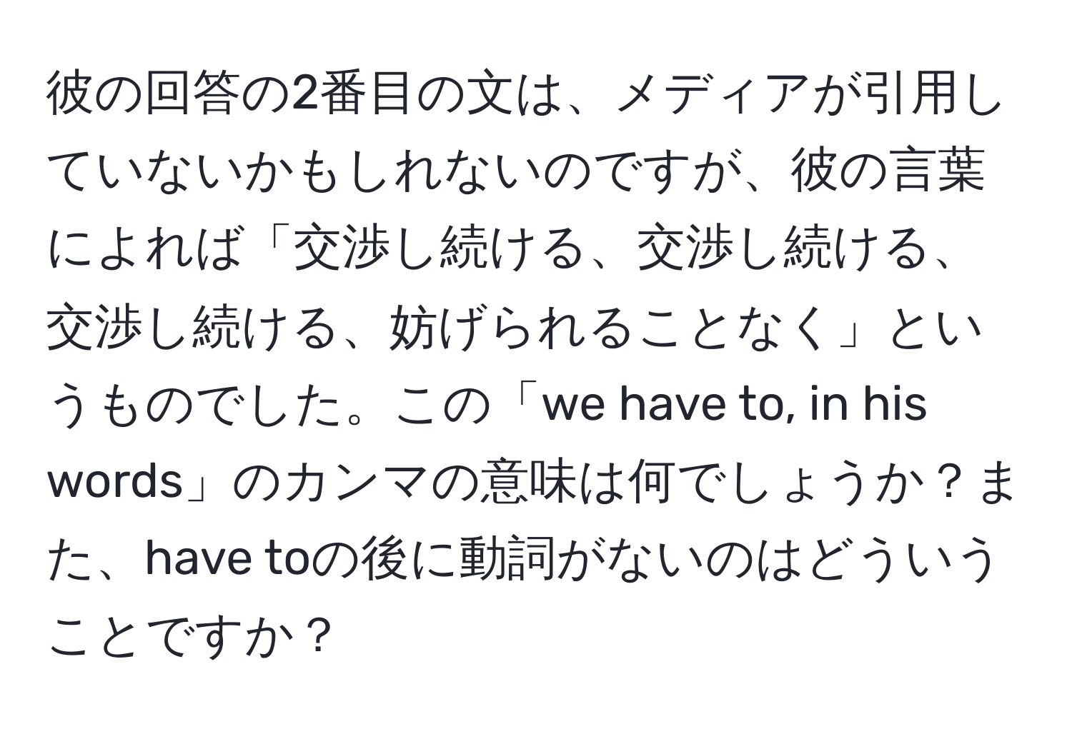 彼の回答の2番目の文は、メディアが引用していないかもしれないのですが、彼の言葉によれば「交渉し続ける、交渉し続ける、交渉し続ける、妨げられることなく」というものでした。この「we have to, in his words」のカンマの意味は何でしょうか？また、have toの後に動詞がないのはどういうことですか？