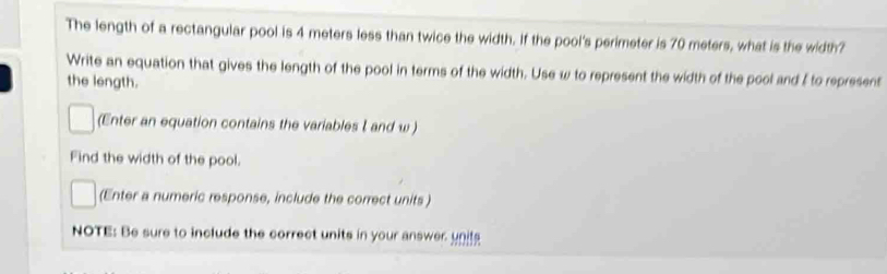 The length of a rectangular pool is 4 meters less than twice the width. If the pool's perimeter is 70 meters, what is the width? 
Write an equation that gives the length of the pool in terms of the width. Use w to represent the width of the pool and ξ to represent 
the length. 
(Enter an equation contains the variables I and w ) 
Find the width of the pool. 
(Enter a numeric response, include the correct units ) 
NOTE: Be sure to include the correct units in your answer unit