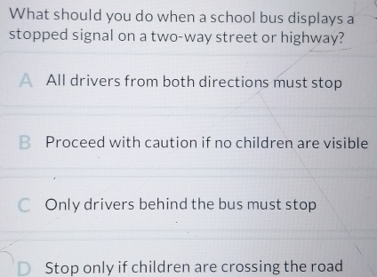 What should you do when a school bus displays a
stopped signal on a two-way street or highway?
All drivers from both directions must stop
€£Proceed with caution if no children are visible
Only drivers behind the bus must stop
Stop only if children are crossing the road