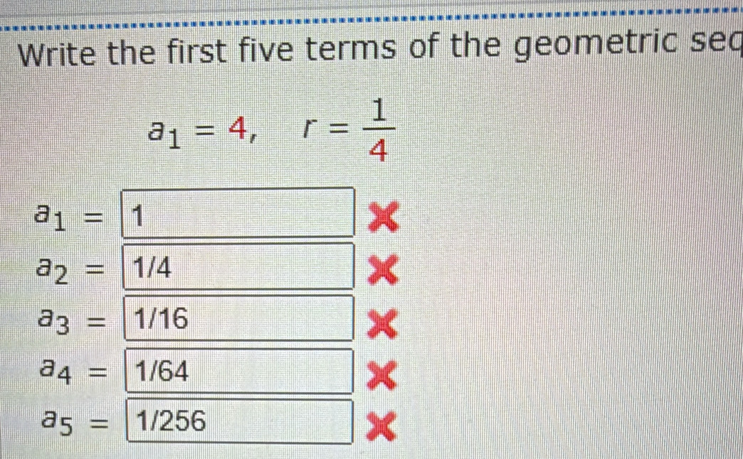 Write the first five terms of the geometric sec
a_1=4, r= 1/4 
a_1= 1
a_2= 1/4
a_3= 1/16
a_4=|' 1/64
a_5=| 1/256
x