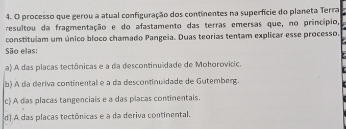 processo que gerou a atual configuração dos continentes na superfície do planeta Terra
resultou da fragmentação e do afastamento das terras emersas que, no princípio,
constituíam um único bloco chamado Pangeia. Duas teorias tentam explicar esse processo.
São elas:
a) A das placas tectônicas e a da descontinuidade de Mohorovicic.
b) A da deriva continental e a da descontinuidade de Gutemberg.
c) A das placas tangenciais e a das placas continentais.
(d) A das placas tectônicas e a da deriva continental.