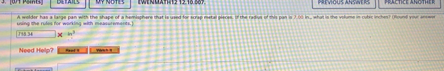 DETAILS Mỹ notes EWENMATH12 12.10.007. PREVIOUS ANSWERS PRACTICE ANOTHER 
A welder has a large pan with the shape of a hemisphere that is used for scrap metal pieces. If the radius of this pan is 7.00 in., what is the volume in cubic inches? (Round your answor 
using the rules for working with measurements.)
718 34 x in^3
Need Help? Read It Watich: It