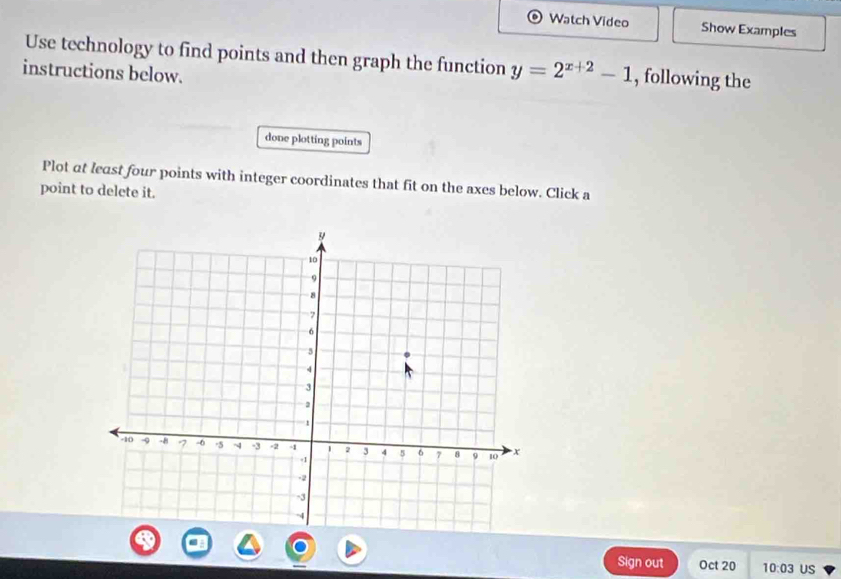 Watch Video Show Examples 
Use technology to find points and then graph the function y=2^(x+2)-1 , following the 
instructions below. 
done plotting points 
Plot at least four points with integer coordinates that fit on the axes below. Click a 
point to delete it. 
Sign out Oct 20 10:03 US