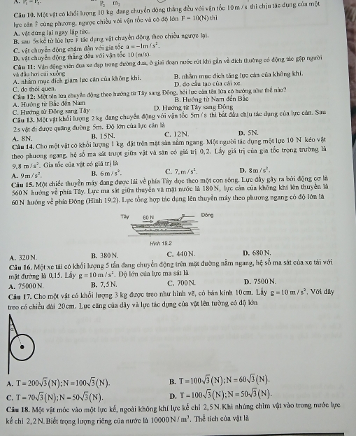 r_1=r_2 P_2m_2
Câu 10. Một vật có khổi lượng 10 kg đang chuyển động thẳng đều với vận tốc 10 m /s thi chịu tác dụng của một
lực cản Ý cùng phương, ngược chiều với vận tốc và có độ lớn F=10(N) thì
A. vật dừng lại ngay lập tức
B. sau Ss kể từ lúc lực ý tác dụng vật chuyển động theo chiều ngược lại.
C. vật chuyển động chậm dẫn với gia tốc a=-1m/s^2.
D. vật chuyển động thắng đều với vận tốc 10 (m/s).
Câu 11: Vận động viên đua xe đạp trong đường đua, ở giai đoạn nước rút khi gần về đích thường có động tác gập người
và đầu hơi củi xuồng
A. nhằm mục đích giảm lực căn của không khí. B. nhằm mục đích tăng lực cản của không khi.
C. do thói quen. D. do cầu tạo của cái xe.
Câu 12: Một tên lửa chuyễn động theo hướng từ Tây sang Đông, hỏi lực căn tên lửa có hướng như thể nào?
A. Hướng từ Bắc đến Nam B. Hướng từ Nam đến Bắc
C. Hướng từ Đông sang Tây D. Hướng từ Tây sang Động
Câu 13, Một vật khối lượng 2 kg đang chuyển động với vận tốc 5m /s thì bắt đầu chịu tác dụng của lực cản. Sau
2s vật đi được quãng đường 5m. Độ lớn của lực cản là
A. 8N. B. 15N. C. 12N. D. 5N.
Câu 14, Cho một vật có khổi lượng 1 kg đặt trên mặt sản nằm ngang. Một người tác dụng một lực 10 N kéo vật
theo phương ngang, hệ số ma sát trượt giữa vật và sản có giá trị 0,2. Lấy giá trị của gia tốc trọng trường là
9.8m/s^2 Gia tốc của vật có giá trị là
A. 9m/s^2. B. 6m/s^2. C. 7,m/s^2, D. 8m/s^2.
Câu 15. Một chiếc thuyền máy đang được lái về phía Tây đọc theo một con sông. Lực đầy gây ra bởi động cơ là
560 N hướng về phía Tây. Lực ma sát giữa thuyền và mặt nước là 180 N, lực cản của không khí lên thuyền là
60 N hướng về phía Đông (Hình 19.2). . Lực tổng hợp tác dụng lên thuyền máy theo phương ngang có độ lớn là
A. 320 N. B. 380 N. C. 440 N. D. 680 N.
Câu 16. Một xe tải có khối lượng 5 tần đang chuyển động trên mặt đường nằm ngang, hệ số ma sát của xe tải với
mặt đường là 0,15. Lấy g=10m/s^2 , Độ lớn của lực ma sát là
A. 75000 N. B. 7, 5 N. C. 700 N. D. 7500 N.
Câu 17, Cho một vật có khổi lượng 3 kg được treo như hình vẽ, có bán kính 10cm. Lấy g=10m/s^2 , Với dây
treo có chiều dài 20cm. Lực căng của dây và lực tác dụng của vật lên tường có độ lớn
A. T=200sqrt(3)(N);N=100sqrt(3)(N). B. T=100sqrt(3)(N);N=60sqrt(3)(N).
C. T=70sqrt(3)(N);N=50sqrt(3)(N). D. T=100sqrt(3)(N);N=50sqrt(3)(N).
Câu 18. Một vật móc vào một lực kế, ngoài không khí lực kế chỉ 2,5N.Khi nhúng chìm vật vào trong nước lực
kế chỉ 2,2 N. Biết trọng lượng riêng của nước là 10000N/m^3. Thể tích của vật là