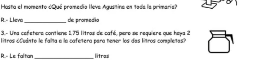 Hasta el momento ¿Qué promedio Ileva Agustina en toda la primaria? 
R.- Lleva _de promedio 
3.- Una cafetera contiene 1.75 litros de café, pero se requiere que haya 2
litros ¿Cuánto le falta a la cafetera para tener los dos litros completos? 
R.- Le faltan _litros