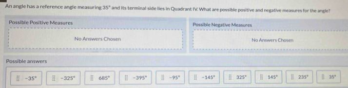 An angle has a reference angle measuring 35° and its terminal side lies in Quadrant IV. What are possible positive and negative measures for the angle?
Possible Positive Measures Possible Negative Measures
No Answers Chosen No Answers Chosen
Possible answers
□ -35° ||-325° H 685° □ -395° □ -95° -145° 325° H 145° H 235° 35°