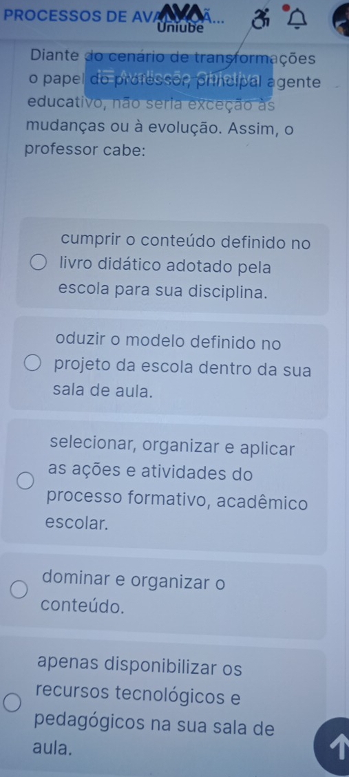 PROCESSOS DE AV
Uniube
Diante do cenário de transformações
o papel do professor, principal agente
educativo, não seria exceção às
mudanças ou à evolução. Assim, o
professor cabe:
cumprir o conteúdo definido no
livro didático adotado pela
escola para sua disciplina.
oduzir o modelo definido no
projeto da escola dentro da sua
sala de aula.
selecionar, organizar e aplicar
as ações e atividades do
processo formativo, acadêmico
escolar.
dominar e organizar o
conteúdo.
apenas disponibilizar os
recursos tecnológicos e
pedagógicos na sua sala de
aula.