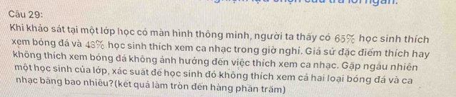 Khi khảo sát tại một lớp học có màn hình thông minh, người ta thấy có 65% học sinh thích 
xem bóng đá và 48% học sinh thích xem ca nhạc trong giờ nghỉ. Giá sử đặc điểm thích hay 
không thích xem bóng đá không ảnh hưởng đến việc thích xem ca nhạc. Gặp ngâu nhiên 
một học sinh của lớp, xác suất để học sinh đó không thích xem cả hai loại bóng đá và ca 
nhạc băng bao nhiêu?(kết quả làm tròn đến hàng phần trăm)