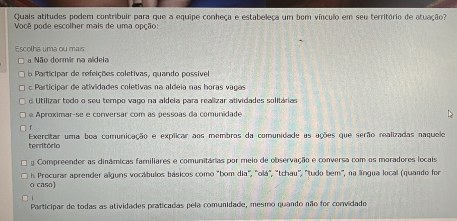 Quais atitudes podem contribuir para que a equipe conheça e estabeleça um bom vínculo em seu território de atuação?
Você pode escolher mais de uma opção:
Escolha uma ou mais:
a Não dormir na aldeia
b Participar de refeições coletivas, quando possível
c Participar de atividades coletivas na aldeia nas horas vagas
d Utilizar todo o seu tempo vago na aldeia para realizar atividades solitárias
e Aproximar-se e conversar com as pessoas da comunidade
f
Exercitar uma boa comunicação e explicar aos membros da comunidade as ações que serão realizadas naquele
território
g. Compreender as dinâmicas familiares e comunitárias por meio de observação e conversa com os moradores locais
h Procurar aprender alguns vocábulos básicos como “bom dia”, “olá”, “tchau”, “tudo bem”, na língua local (quando for
o caso)
Participar de todas as atividades praticadas pela comunidade, mesmo quando não for convidado