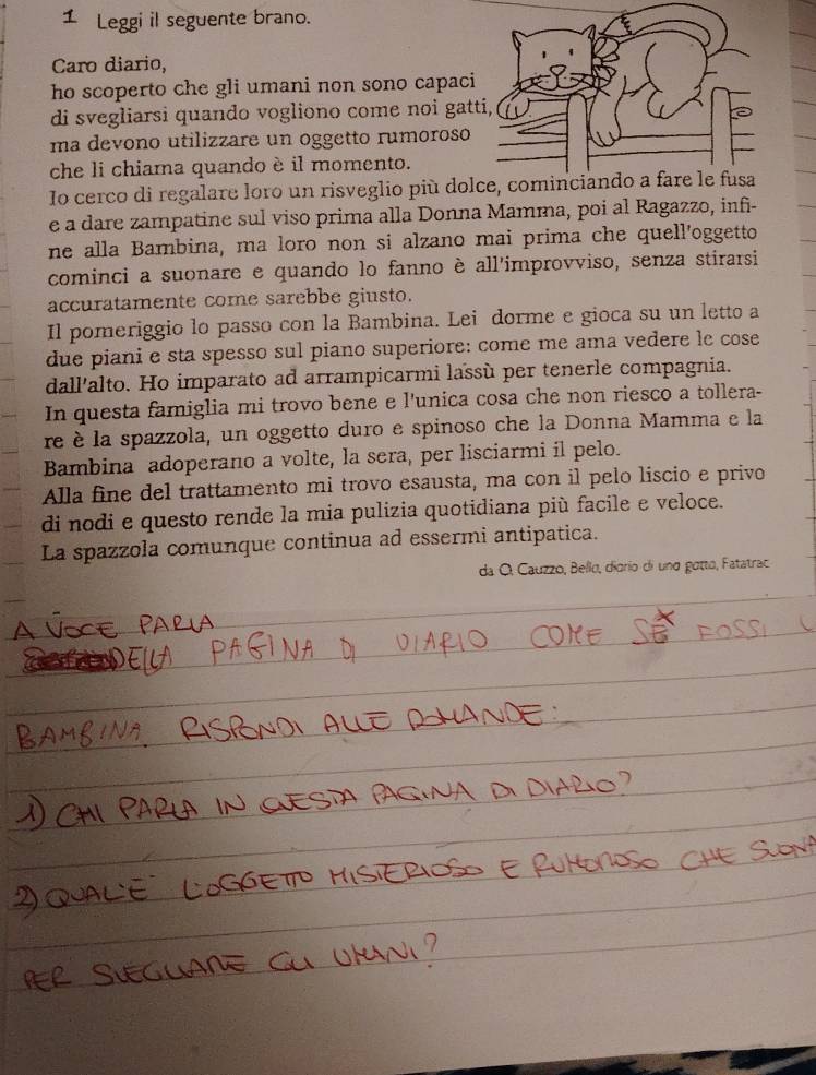 Leggi il seguente brano. 
Caro diario, 
ho scoperto che gli umani non sono capac 
di svegliarsi quando vogliono come noi ga 
ma devono utilizzare un oggetto rumoroso 
che li chiama quando è il momento. 
Io cerco di regalare loro un risveglio più do 
e a dare zampatine sul viso prima alla Donna Mamma, poi al Ragazzo, inf- 
ne alla Bambina, ma loro non si alzano mai prima che quell'oggetto 
cominci a suonare e quando lo fanno è all'improvviso, senza stirarsi 
accuratamente come sarebbe giusto. 
Il pomeriggio lo passo con la Bambina. Lei dorme e gioca su un letto a 
due piani e sta spesso sul piano superiore: come me ama vedere le cose 
dall'alto. Ho imparato ad arrampicarmi lassù per tenerle compagnia. 
In questa famiglia mi trovo bene e l'unica cosa che non riesco a tollera- 
re è la spazzola, un oggetto duro e spinoso che la Donna Mamma e la 
Bambina adoperano a volte, la sera, per lisciarmi il pelo. 
Alla fine del trattamento mi trovo esausta, ma con il pelo liscio e privo 
di nodi e questo rende la mia pulizia quotidiana più facile e veloce. 
La spazzola comunque continua ad essermi antipatica. 
da O. Cauzzo, Bello, diorio di und gotto, Fatatrac