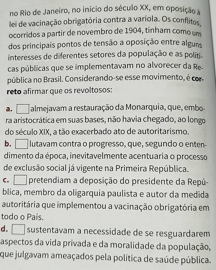 no Rio de Janeiro, no início do século XX, em oposição à
lei de vacinação obrigatória contra a varíola. Os conflitos,
ocorridos a partir de novembro de 1904, tinham como um
dos principais pontos de tensão a oposição entre alguns
interesses de diferentes setores da população e as políti-
cas públicas que se implementavam no alvorecer da Re-
pública no Brasil. Considerando-se esse movimento, é cor-
reto afirmar que os revoltosos:
a. almejavam a restauração da Monarquia, que, embo-
ra aristocrática em suas bases, não havia chegado, ao longo
do século XIX, a tão exacerbado ato de autoritarismo.
b. □ lutavam contra o progresso, que, segundo o enten-
dimento da época, inevitavelmente acentuaria o processo
de exclusão social já vigente na Primeira República.
c. □ pretendiam a deposição do presidente da Repú-
blica, membro da oligarquia paulista e autor da medida
autoritária que implementou a vacinação obrigatória em
todo o País.
d. sustentavam a necessidade de se resguardarem
aspectos da vida privada e da moralidade da população,
que julgavam ameaçados pela política de saúde pública.